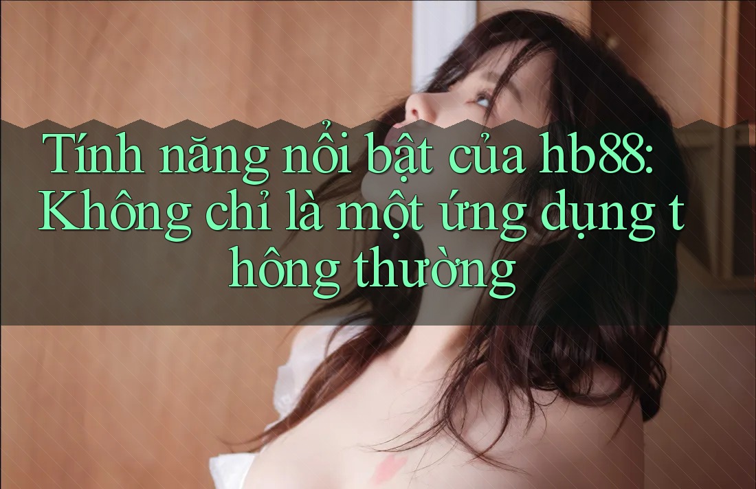 Tính năng nổi bật của hb88: Không chỉ là một ứng dụng thông thường