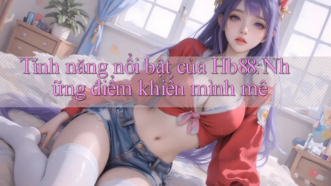 Tính năng nổi bật của Hb88: Những điểm khiến mình mê Tính năng nổi bật của Hb88: Những điểm khiến mình mê
