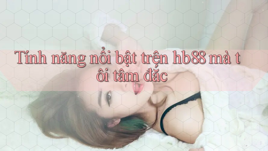 Tính năng nổi bật trên hb88 mà tôi tâm đắc