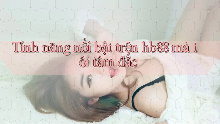 Tính năng nổi bật trên hb88 mà tôi tâm đắc Tính năng nổi bật trên hb88 mà tôi tâm đắc