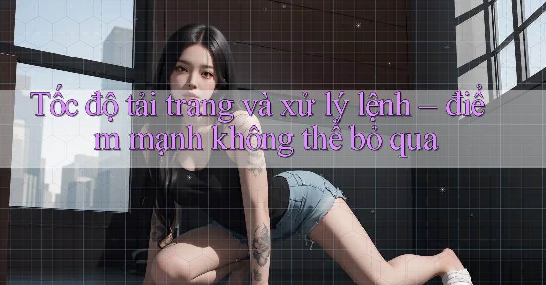 Tốc độ tải trang và xử lý lệnh – điểm mạnh không thể bỏ qua Tốc độ tải trang và xử lý lệnh – điểm mạnh không thể bỏ qua