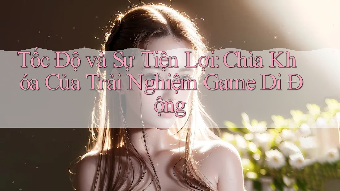 Tốc Độ và Sự Tiện Lợi: Chìa Khóa Của Trải Nghiệm Game Di Động