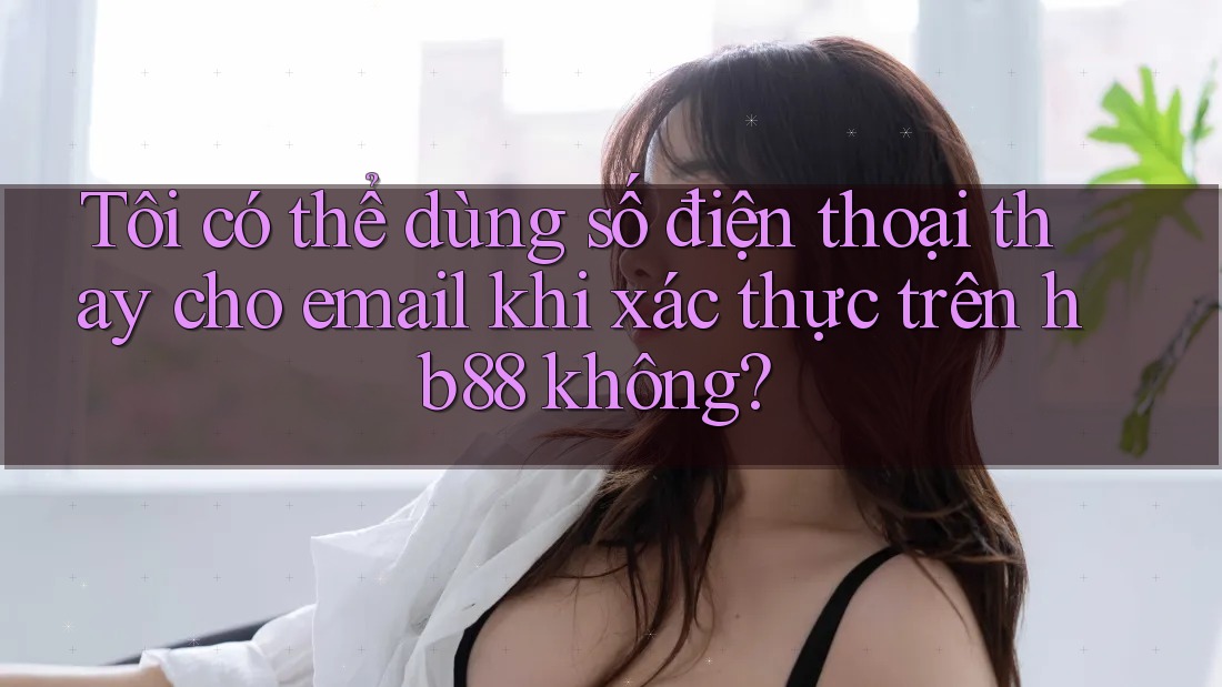 Tôi có thể dùng số điện thoại thay cho email khi xác thực trên hb88 không?