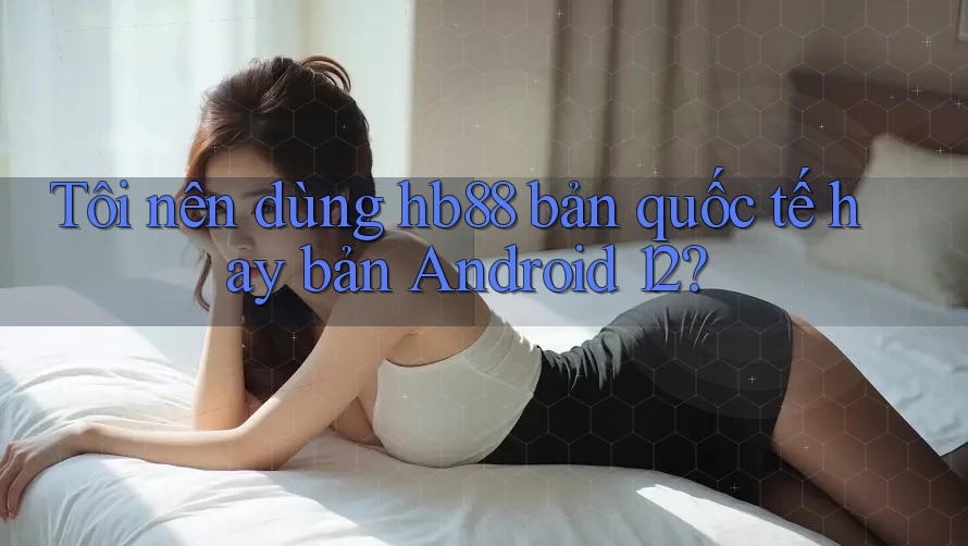 Tôi nên dùng hb88 bản quốc tế hay bản Android 12?