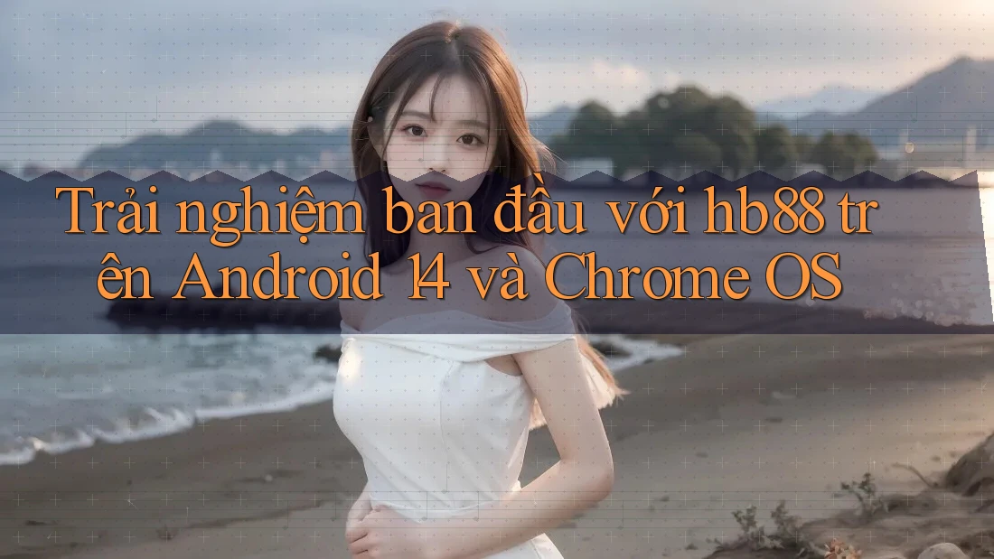Trải nghiệm ban đầu với hb88 trên Android 14 và Chrome OS