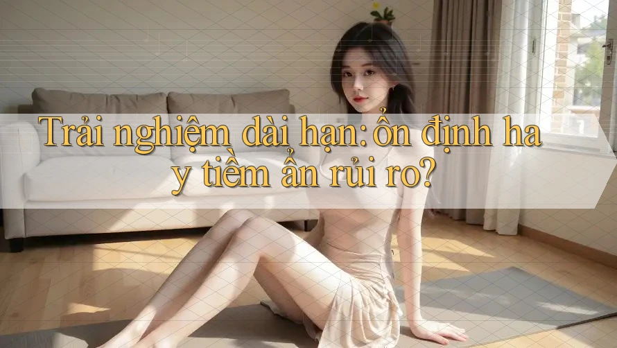 Trải nghiệm dài hạn: ổn định hay tiềm ẩn rủi ro?