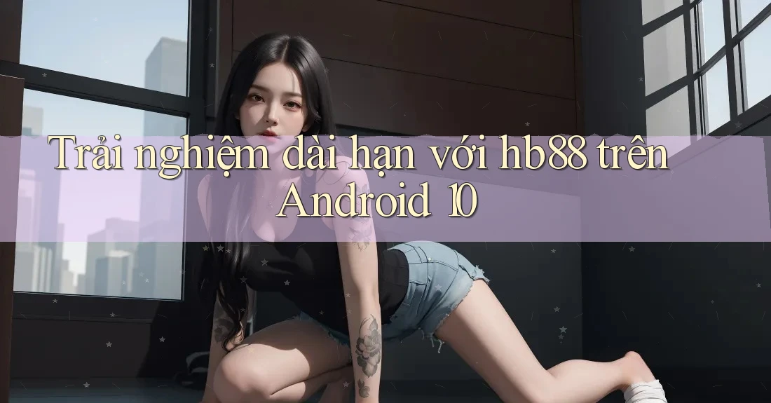Trải nghiệm dài hạn với hb88 trên Android 10