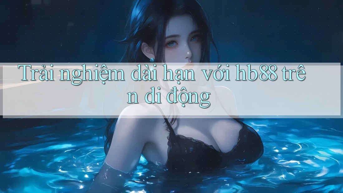 Trải nghiệm dài hạn với hb88 trên di động