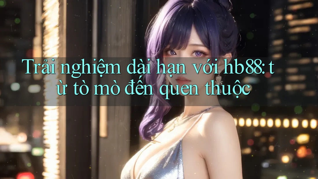 Trải nghiệm dài hạn với hb88: từ tò mò đến quen thuộc