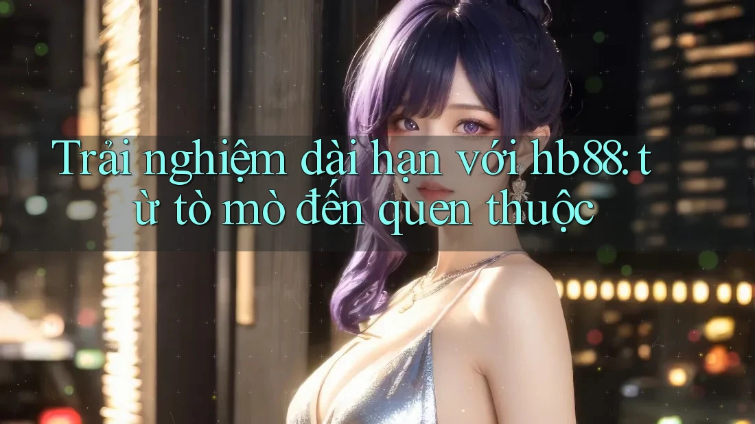 Trải nghiệm dài hạn với hb88: từ tò mò đến quen thuộc