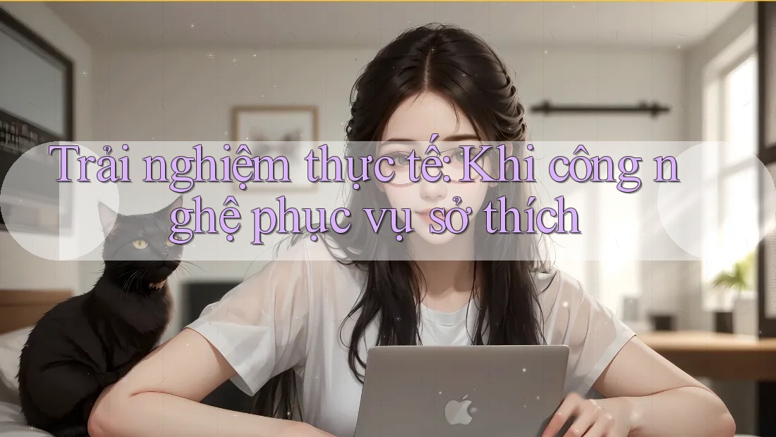 Trải nghiệm thực tế: Khi công nghệ phục vụ sở thích