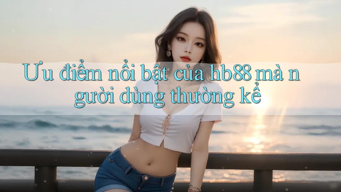 Ưu điểm nổi bật của hb88 mà người dùng thường kể