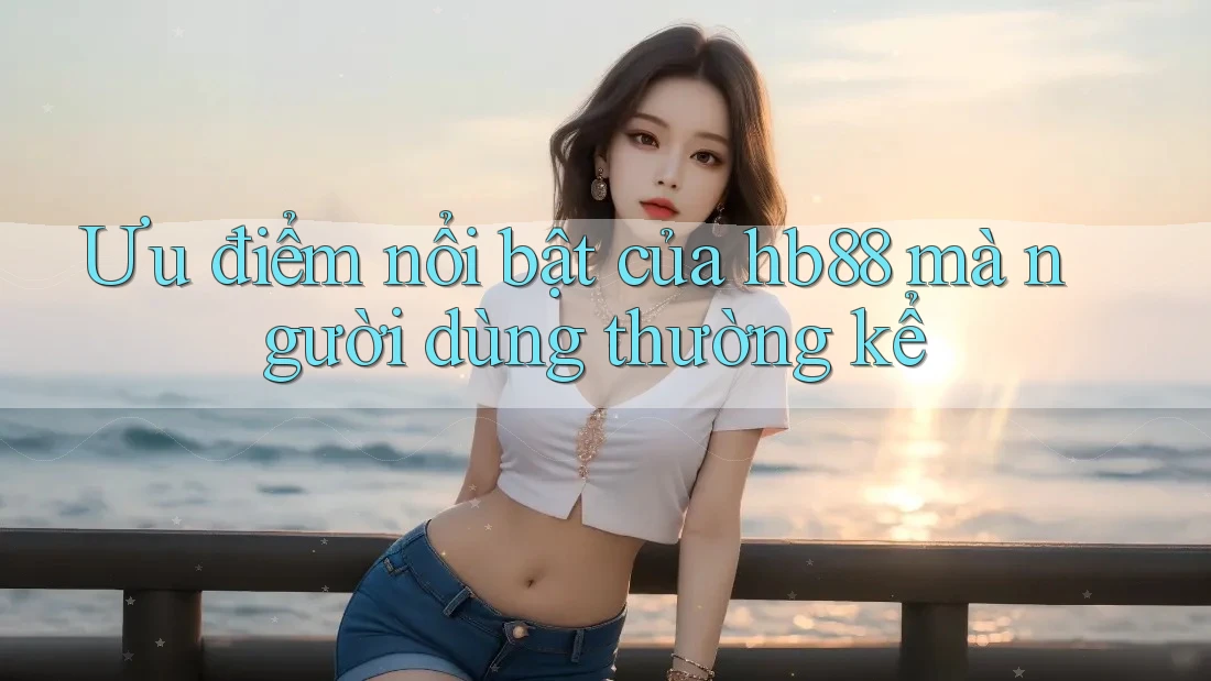 Ưu điểm nổi bật của hb88 mà người dùng thường kể