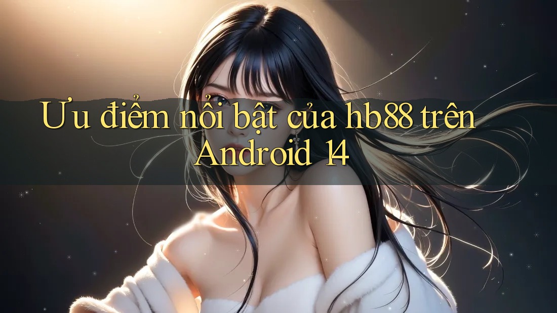 Ưu điểm nổi bật của hb88 trên Android 14