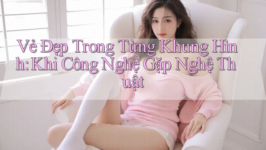 Vẻ Đẹp Trong Từng Khung Hình: Khi Công Nghệ Gặp Nghệ Thuật