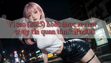 Vì sao (2025) hb88 được reviewer uy tín quan tâm iPadOS