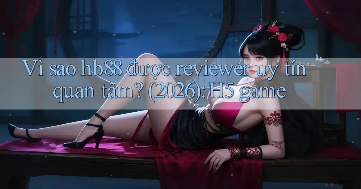 Vì sao hb88 được reviewer uy tín quan tâm (2026) H5 game