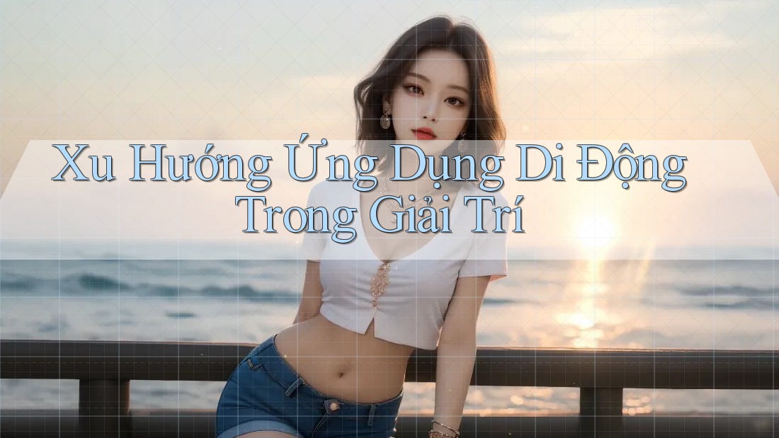 Xu Hướng Ứng Dụng Di Động Trong Giải Trí Xu Hướng Ứng Dụng Di Động Trong Giải Trí